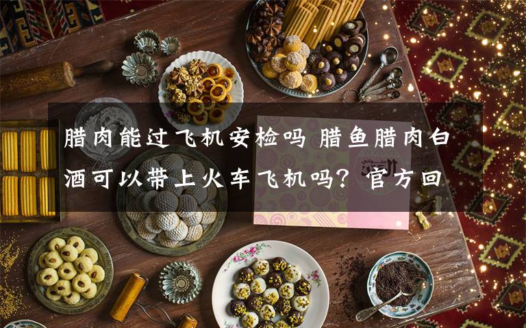 腊肉能过飞机安检吗 腊鱼腊肉白酒可以带上火车飞机吗？官方回复来了！