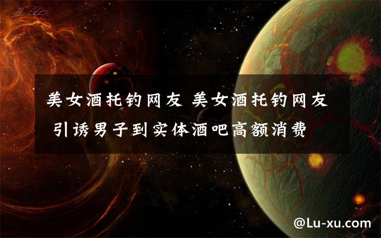 美女酒托钓网友 美女酒托钓网友 引诱男子到实体酒吧高额消费