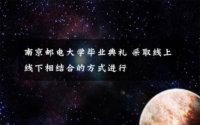南京邮电大学毕业典礼 采取线上线下相结合的方式进行