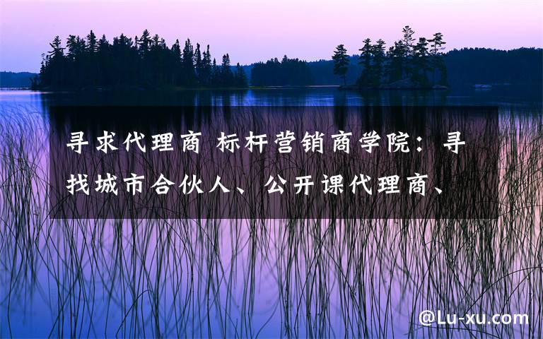 寻求代理商 标杆营销商学院:寻找城市合伙人、公开课代理商、事业部合伙人!