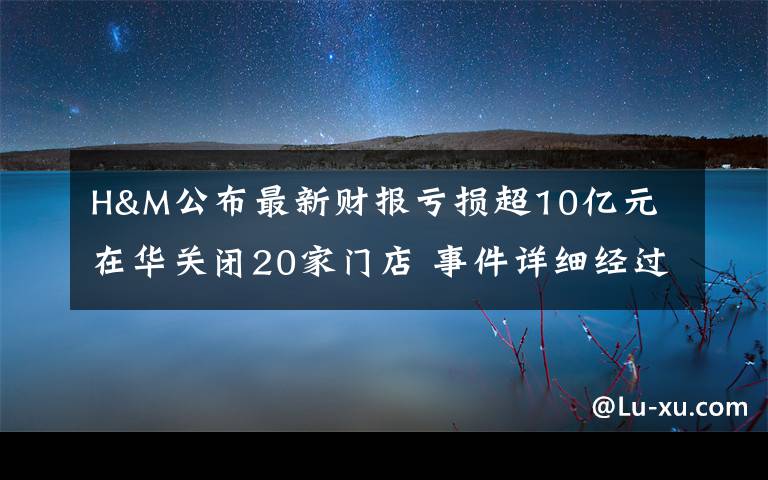 H&M公布最新财报亏损超10亿元 在华关闭20家门店 事件详细经过!