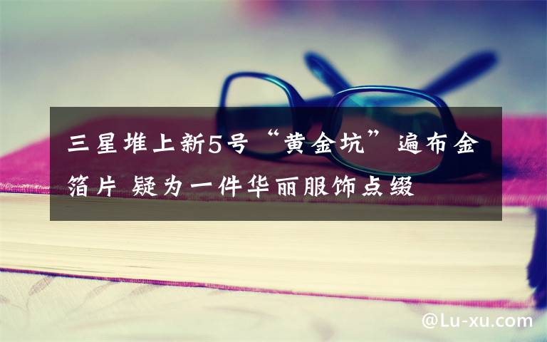 三星堆上新5号“黄金坑”遍布金箔片 疑为一件华丽服饰点缀
