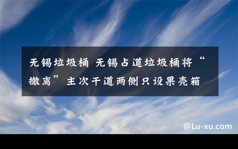 无锡垃圾桶 无锡占道垃圾桶将“撤离”主次干道两侧只设果壳箱