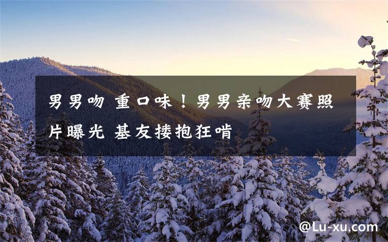 男男吻 重口味!男男亲吻大赛照片曝光 基友搂抱狂啃