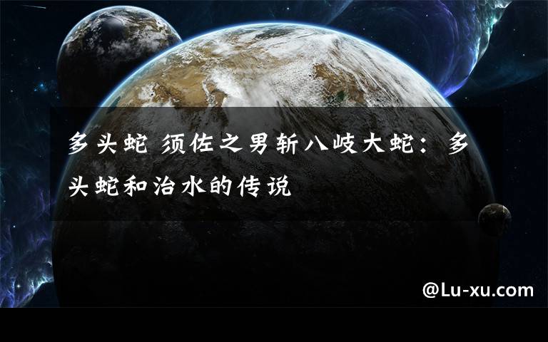 多头蛇 须佐之男斩八岐大蛇：多头蛇和治水的传说