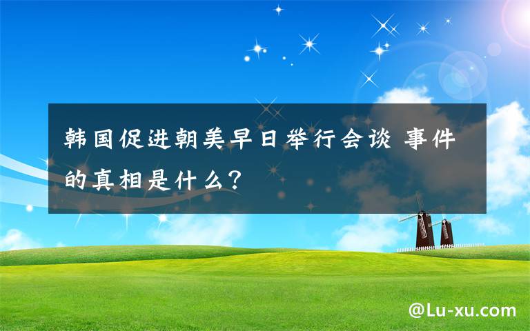 韩国促进朝美早日举行会谈 事件的真相是什么?