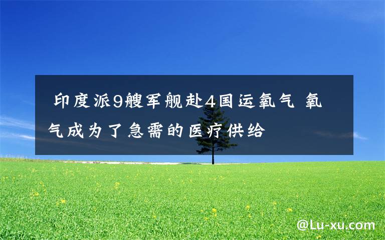  印度派9艘军舰赴4国运氧气 氧气成为了急需的医疗供给