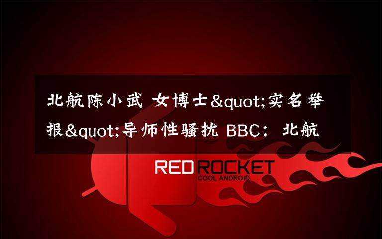 北航陈小武 女博士"实名举报"导师性骚扰 BBC：北航迅速处理获赞