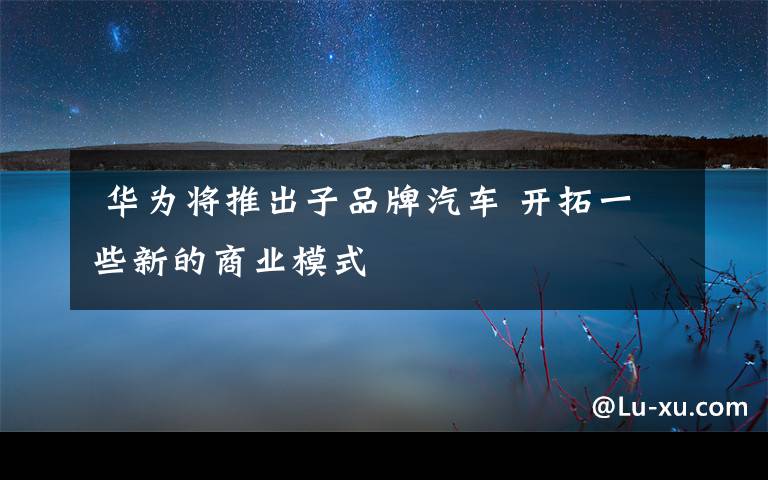 华为将推出子品牌汽车 开拓一些新的商业模式