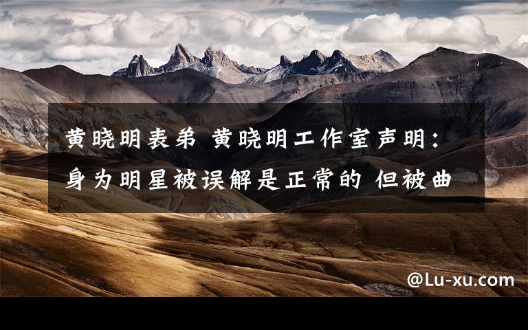 黄晓明表弟 黄晓明工作室声明:身为明星被误解是正常的 但被曲解却是不正常的