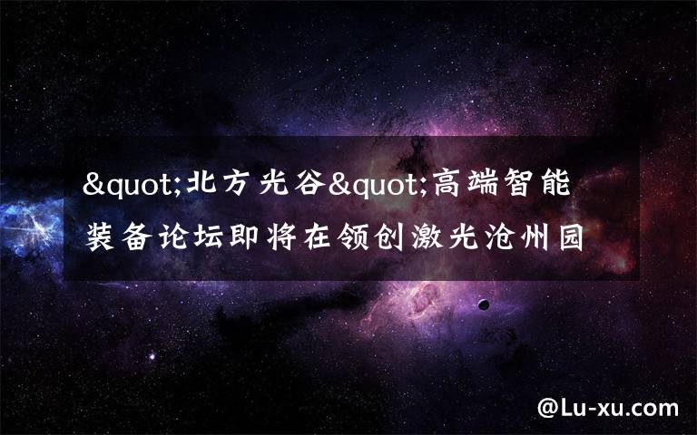 "北方光谷"高端智能装备论坛即将在领创激光沧州园区召开
