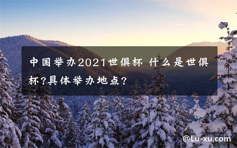 中国举办2021世俱杯 什么是世俱杯?具体举办地点?