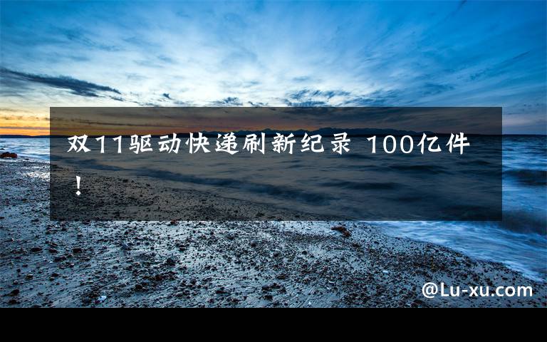 双11驱动快递刷新纪录 100亿件!