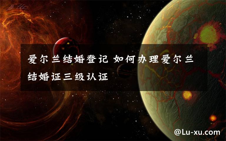 爱尔兰结婚登记 如何办理爱尔兰结婚证三级认证