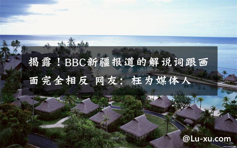 揭露!BBC新疆报道的解说词跟画面完全相反 网友:枉为媒体人