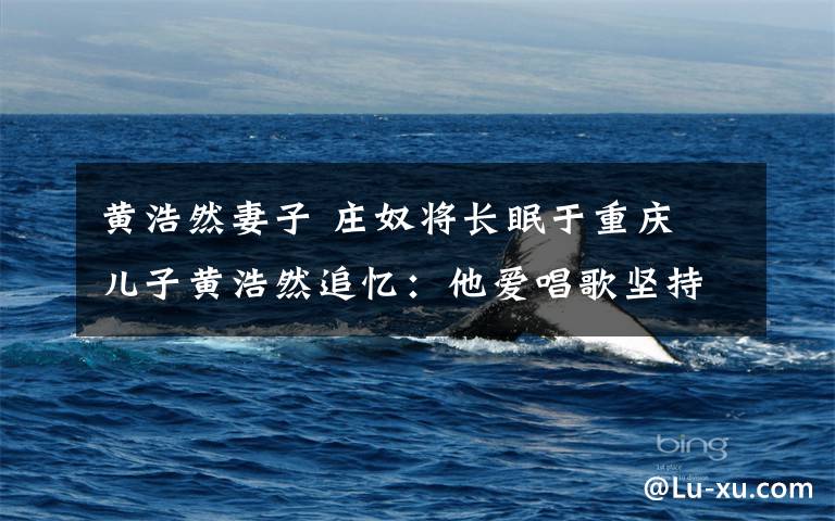 黄浩然妻子 庄奴将长眠于重庆 儿子黄浩然追忆：他爱唱歌坚持作品即人品