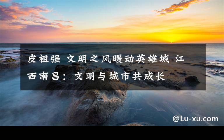 皮祖强 文明之风暖动英雄城 江西南昌:文明与城市共成长