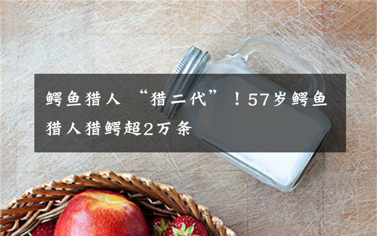 鳄鱼猎人 “猎二代”！57岁鳄鱼猎人猎鳄超2万条