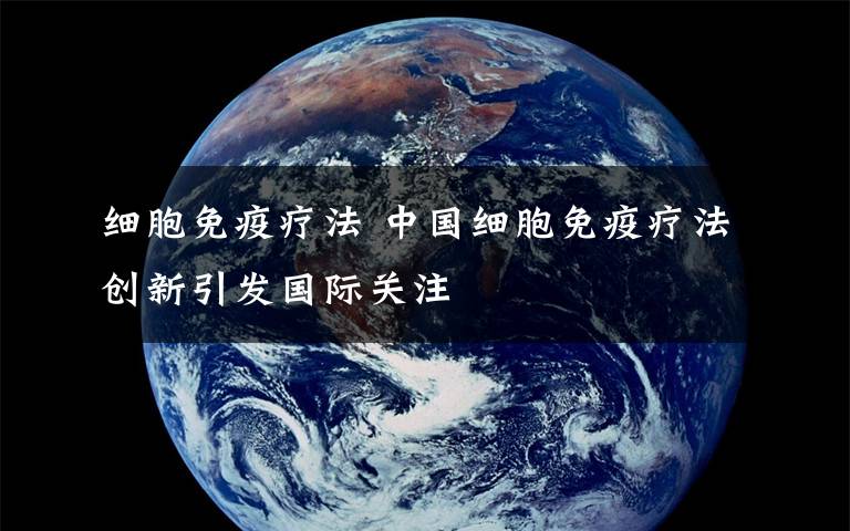 细胞免疫疗法 中国细胞免疫疗法创新引发国际关注