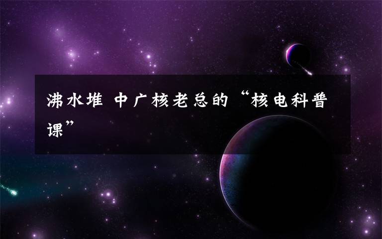 沸水堆 中广核老总的“核电科普课”