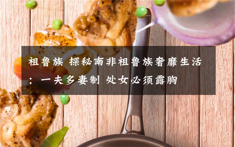 祖鲁族 探秘南非祖鲁族奢靡生活：一夫多妻制 处女必须露胸