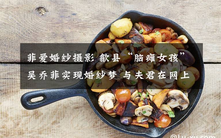 菲爱婚纱摄影 歙县“脑瘫女孩”吴乔菲实现婚纱梦 与夫君在网上相识相恋
