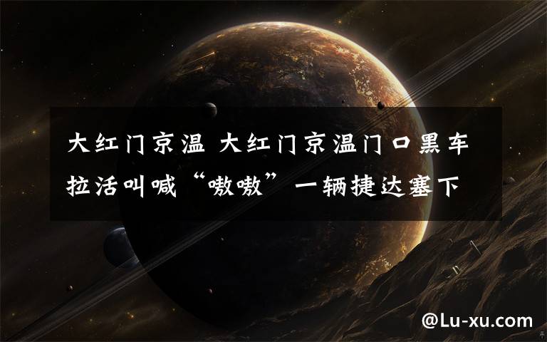 大红门京温 大红门京温门口黑车拉活叫喊“嗷嗷”一辆捷达塞下7个人