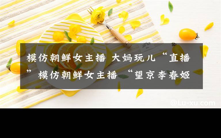 模仿朝鲜女主播 大妈玩儿“直播”模仿朝鲜女主播 “望京李春姬”何许人也?