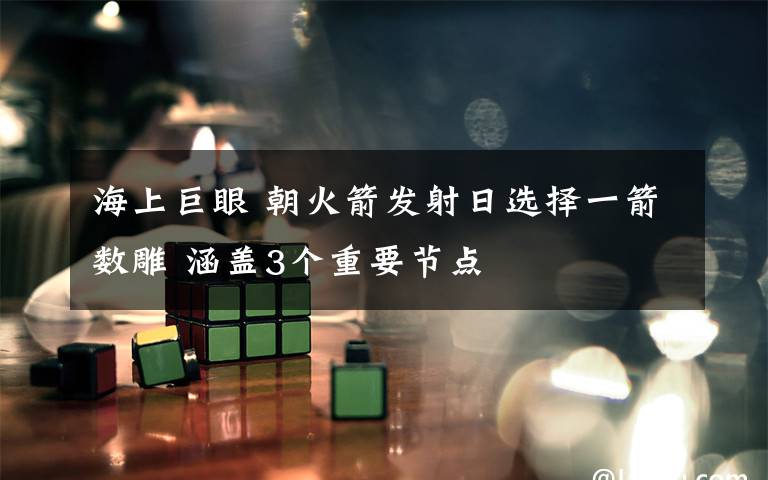 海上巨眼 朝火箭发射日选择一箭数雕 涵盖3个重要节点