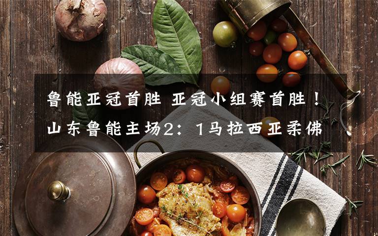 鲁能亚冠首胜 亚冠小组赛首胜!山东鲁能主场2:1马拉西亚柔佛