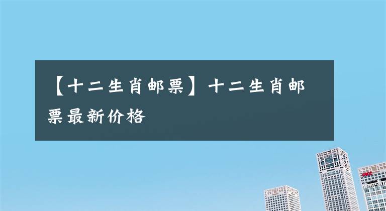 【十二生肖邮票】十二生肖邮票最新价格