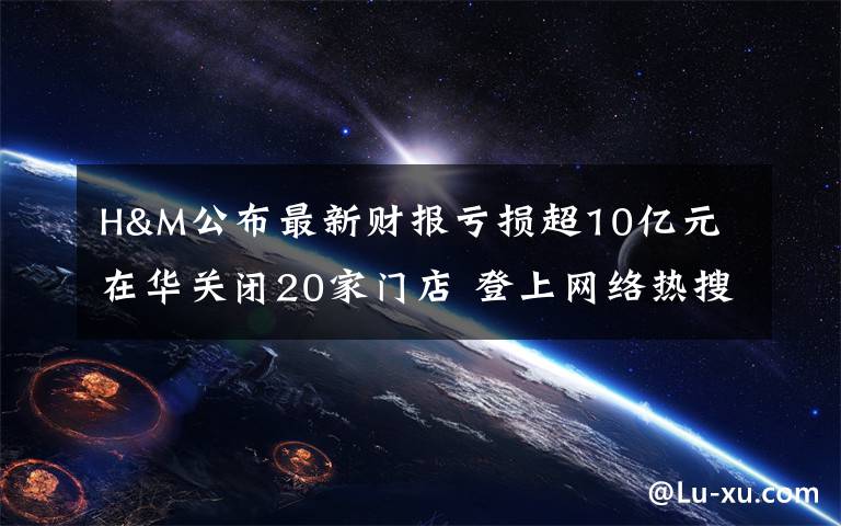 H&M公布最新财报亏损超10亿元 在华关闭20家门店 登上网络热搜了!