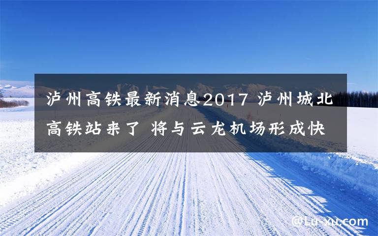 泸州高铁最新消息2017 泸州城北高铁站来了 将与云龙机场形成快速通道