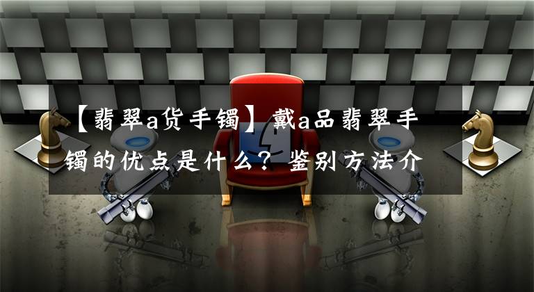 【翡翠a货手镯】戴a品翡翠手镯的优点是什么?鉴别方法介绍-众人享受宝石,享受乐大福
