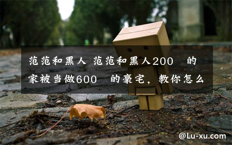 范范和黑人 范范和黑人200㎡的家被当做600㎡的豪宅,教你怎么在视觉上偷空间!