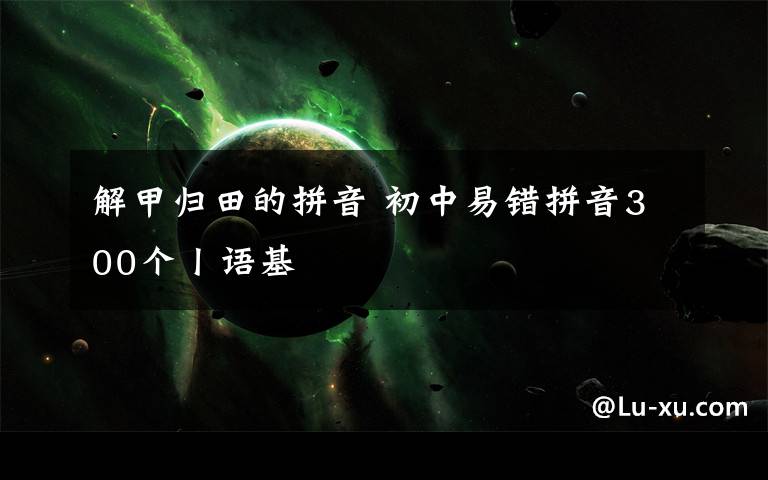 解甲归田的拼音 初中易错拼音300个丨语基