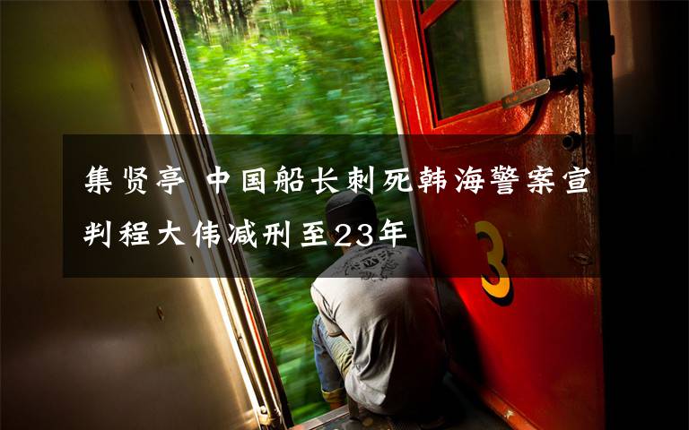 集贤亭 中国船长刺死韩海警案宣判程大伟减刑至23年