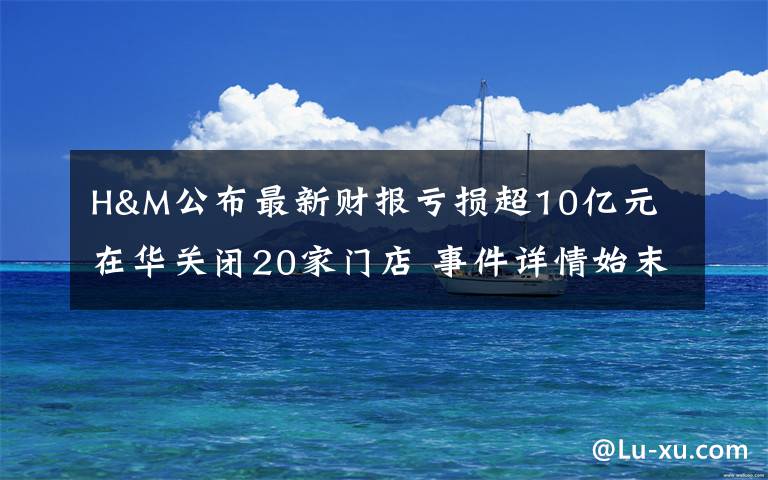 H&M公布最新财报亏损超10亿元 在华关闭20家门店 事件详情始末介绍!