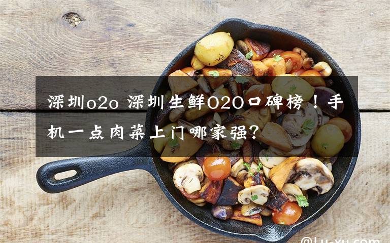 深圳o2o 深圳生鲜O2O口碑榜!手机一点肉菜上门哪家强?