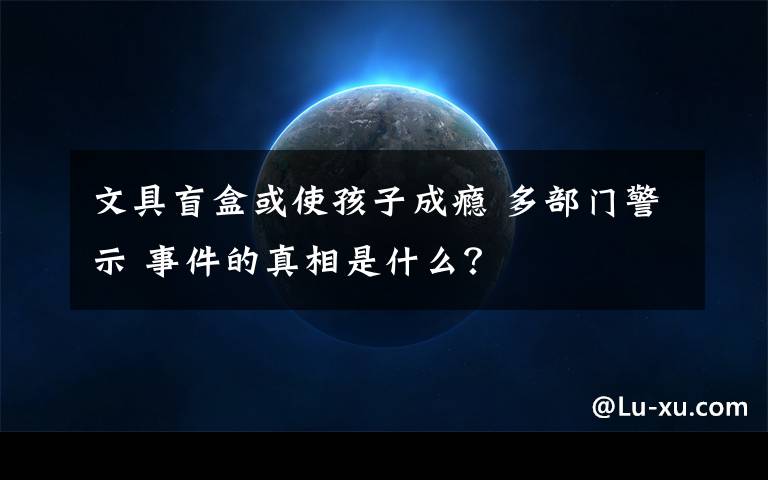 文具盲盒或使孩子成瘾 多部门警示 事件的真相是什么？