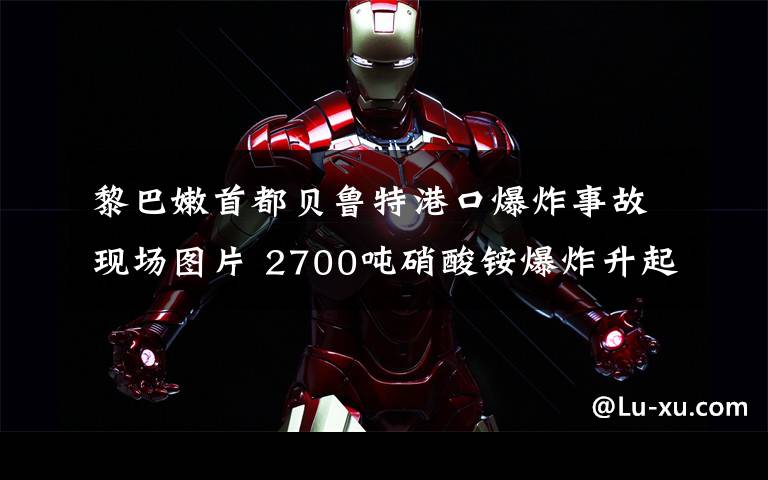 黎巴嫩首都贝鲁特港口爆炸事故现场图片 2700吨硝酸铵爆炸升起蘑菇云