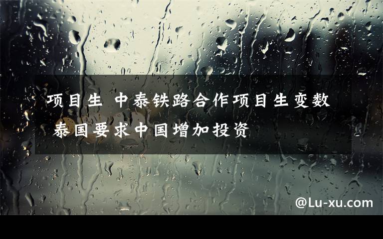 项目生 中泰铁路合作项目生变数 泰国要求中国增加投资