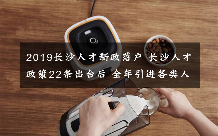 2019长沙人才新政落户 长沙人才政策22条出台后 全年引进各类人才近20万