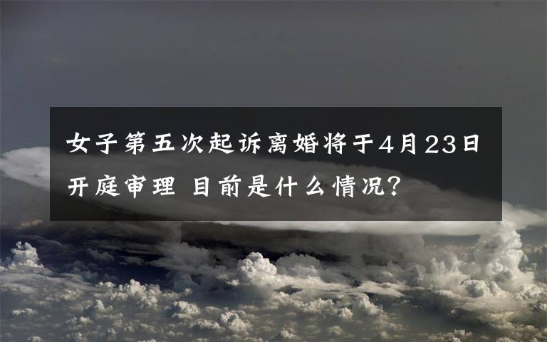 女子第五次起诉离婚将于4月23日开庭审理 目前是什么情况?