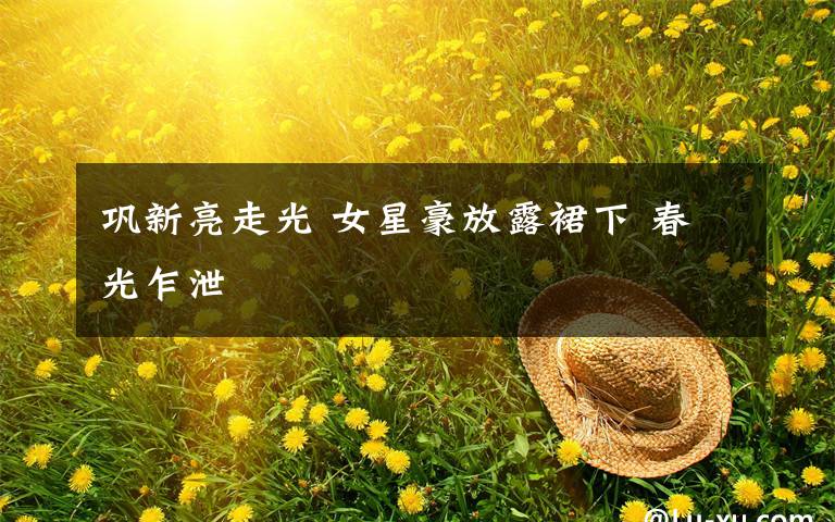 巩新亮走光 女星豪放露裙下 春光乍泄