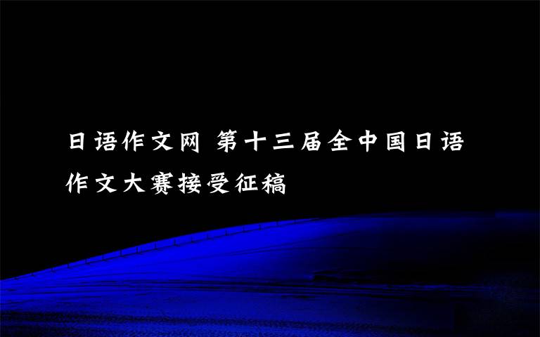 日语作文网 第十三届全中国日语作文大赛接受征稿