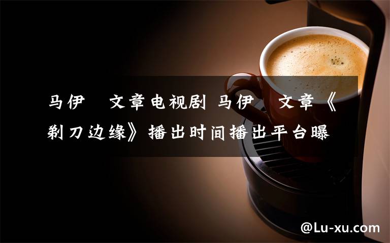 马伊琾文章电视剧 马伊琍文章《剃刀边缘》播出时间播出平台曝光 剃刀边缘剧情介绍