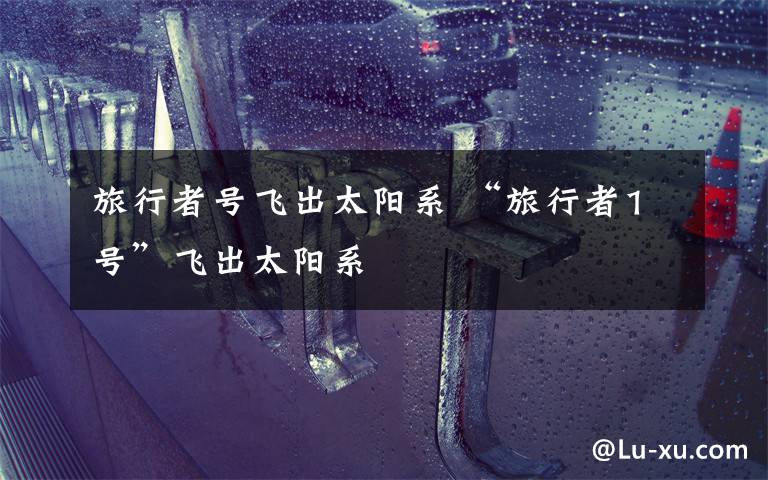 旅行者号飞出太阳系 “旅行者1号”飞出太阳系