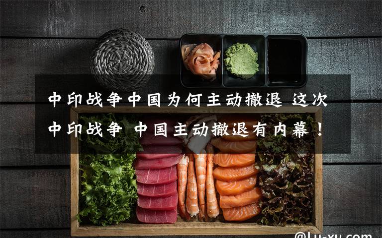 中印战争中国为何主动撤退 这次中印战争 中国主动撤退有内幕！