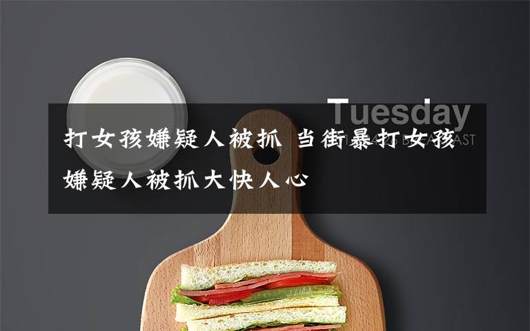 打女孩嫌疑人被抓 当街暴打女孩嫌疑人被抓大快人心
